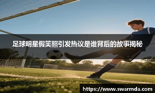 足球明星假笑照引发热议是谁背后的故事揭秘